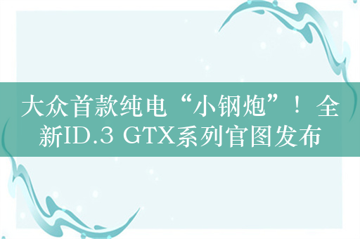 大众首款纯电“小钢炮”！全新ID.3 GTX系列官图发布