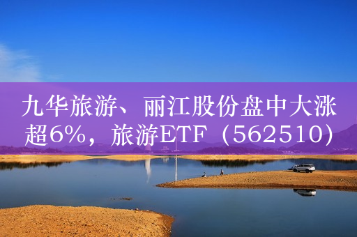 九华旅游、丽江股份盘中大涨超6%，旅游ETF（562510）持续拉升