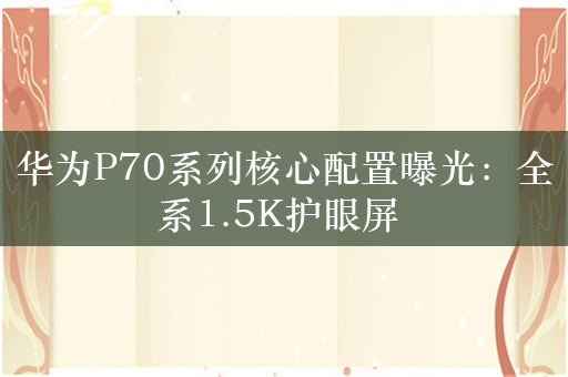 华为P70系列核心配置曝光：全系1.5K护眼屏 