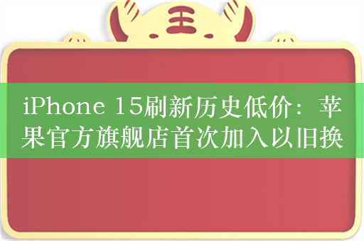 iPhone 15刷新历史低价：苹果官方旗舰店首次加入以旧换新 最高补贴1000元