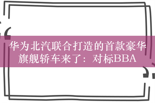 华为北汽联合打造的首款豪华旗舰轿车来了：对标BBA