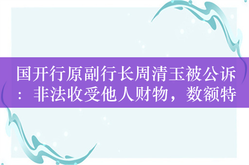 国开行原副行长周清玉被公诉：非法收受他人财物，数额特别巨大