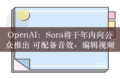 OpenAI：Sora将于年内向公众推出 可配备音效、编辑视频内容