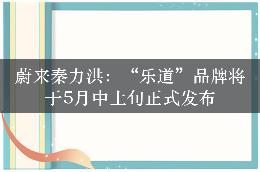 蔚来秦力洪：“乐道”品牌将于5月中上旬正式发布