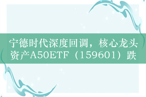 宁德时代深度回调，核心龙头资产A50ETF（159601）跌逾1%倒车接人