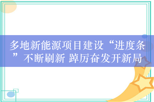 多地新能源项目建设“进度条”不断刷新 踔厉奋发开新局