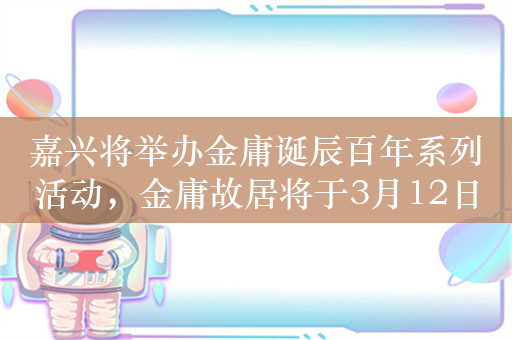 嘉兴将举办金庸诞辰百年系列活动，金庸故居将于3月12日开放