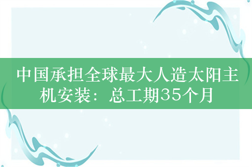 中国承担全球最大人造太阳主机安装：总工期35个月