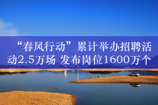 “春风行动”累计举办招聘活动2.5万场 发布岗位1600万个