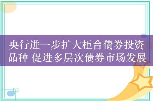 央行进一步扩大柜台债券投资品种 促进多层次债券市场发展