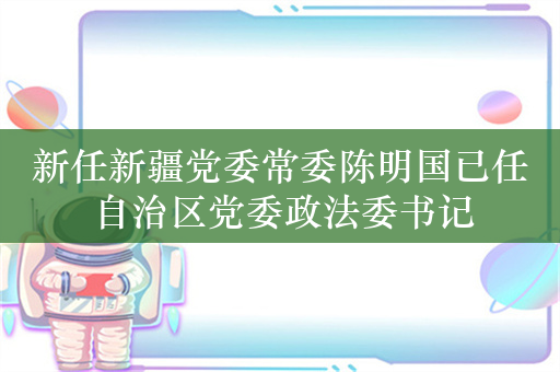 新任新疆党委常委陈明国已任自治区党委政法委书记