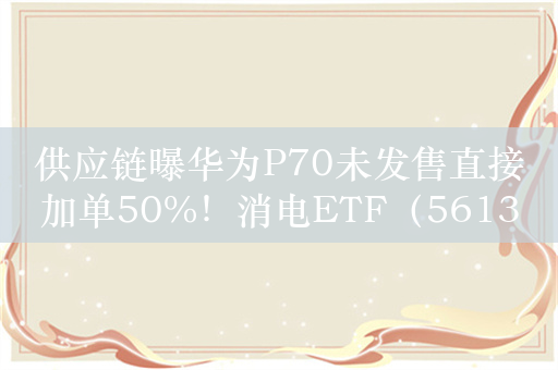 供应链曝华为P70未发售直接加单50%！消电ETF（561310）高涨2.5%