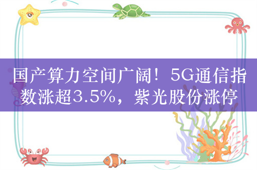 国产算力空间广阔！5G通信指数涨超3.5%，紫光股份涨停