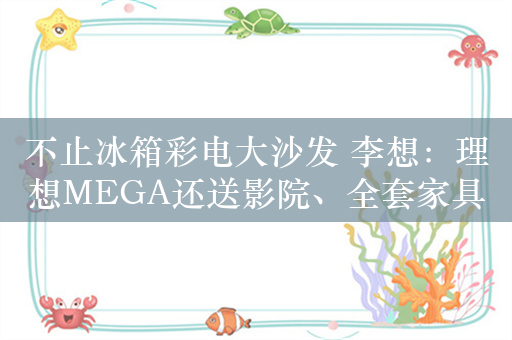 不止冰箱彩电大沙发 李想：理想MEGA还送影院、全套家具