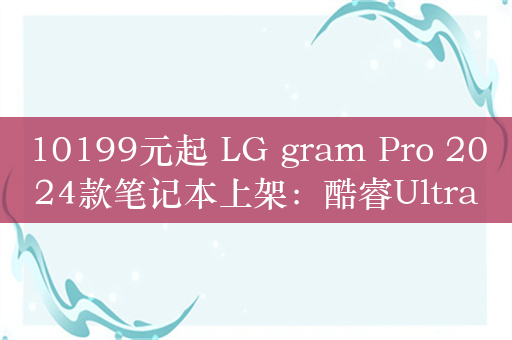 10199元起 LG gram Pro 2024款笔记本上架：酷睿Ultra 7+120Hz OLED屏