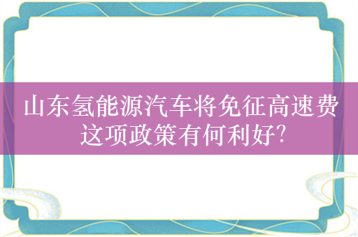 山东氢能源汽车将免征高速费 这项政策有何利好？