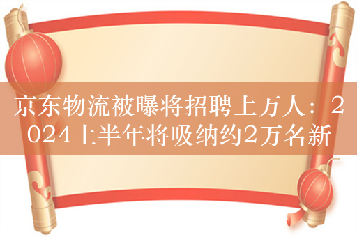 京东物流被曝将招聘上万人：2024上半年将吸纳约2万名新员工