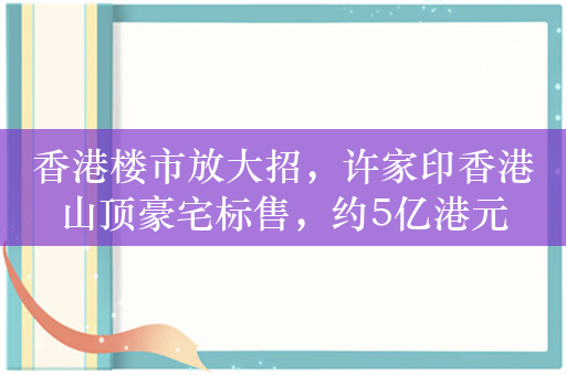 香港楼市放大招，许家印香港山顶豪宅标售，约5亿港元