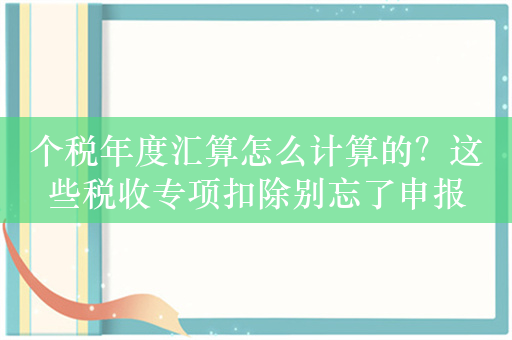 个税年度汇算怎么计算的？这些税收专项扣除别忘了申报