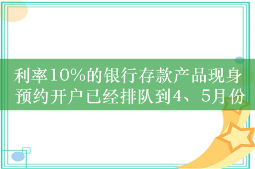 利率10%的银行存款产品现身 预约开户已经排队到4、5月份