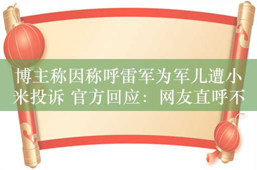 博主称因称呼雷军为军儿遭小米投诉 官方回应：网友直呼不冤 视频带节奏