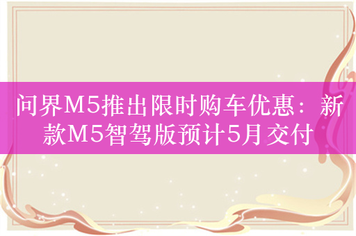 问界M5推出限时购车优惠：新款M5智驾版预计5月交付