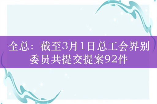 全总：截至3月1日总工会界别委员共提交提案92件