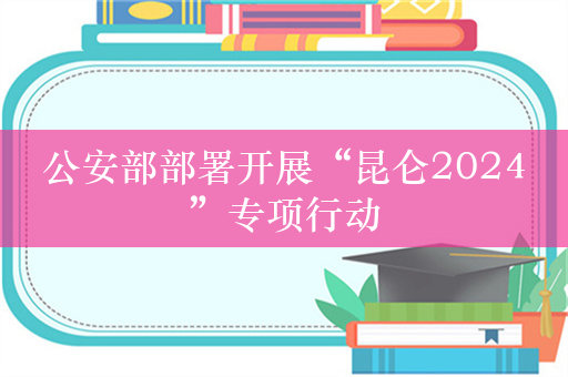 公安部部署开展“昆仑2024”专项行动