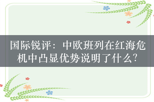 国际锐评：中欧班列在红海危机中凸显优势说明了什么？