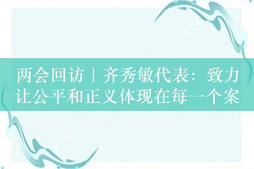 两会回访｜齐秀敏代表：致力让公平和正义体现在每一个案件中