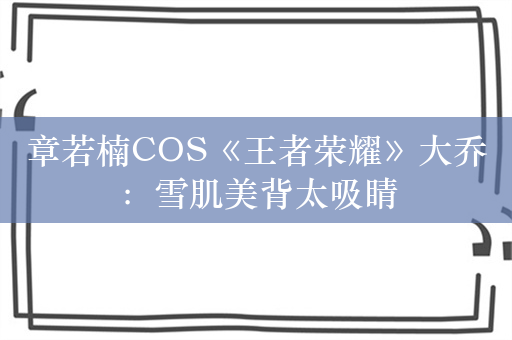 章若楠COS《王者荣耀》大乔：雪肌美背太吸睛