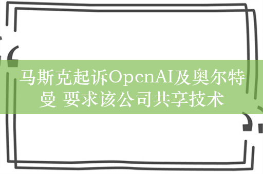 马斯克起诉OpenAI及奥尔特曼 要求该公司共享技术