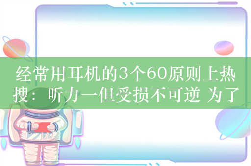 经常用耳机的3个60原则上热搜：听力一但受损不可逆 为了老了不戴助听器