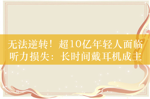 无法逆转！超10亿年轻人面临听力损失：长时间戴耳机成主因