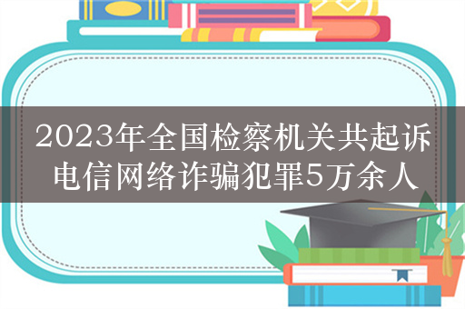 2023年全国检察机关共起诉电信网络诈骗犯罪5万余人