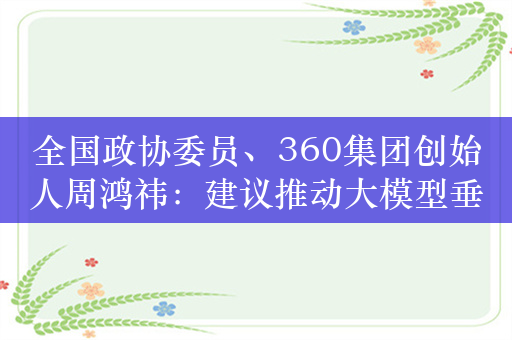 全国政协委员、360集团创始人周鸿祎：建议推动大模型垂直化和产业化落地