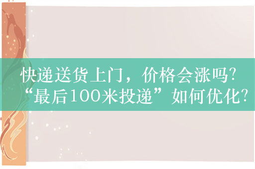 快递送货上门，价格会涨吗？“最后100米投递”如何优化？