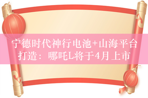 宁德时代神行电池+山海平台打造：哪吒L将于4月上市