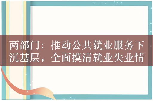 两部门：推动公共就业服务下沉基层，全面摸清就业失业情况