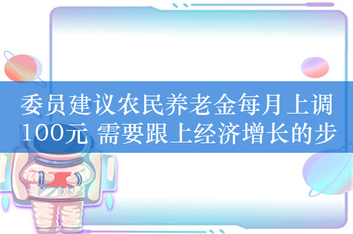 委员建议农民养老金每月上调100元 需要跟上经济增长的步伐