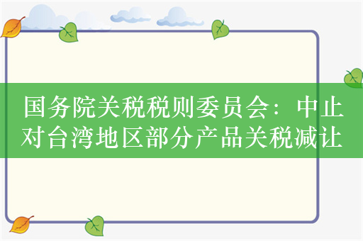 国务院关税税则委员会：中止对台湾地区部分产品关税减让