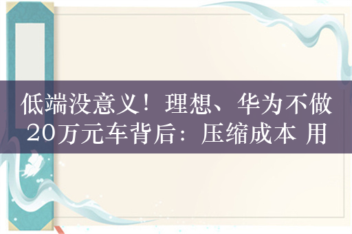 低端没意义！理想、华为不做20万元车背后：压缩成本 用户体验不足