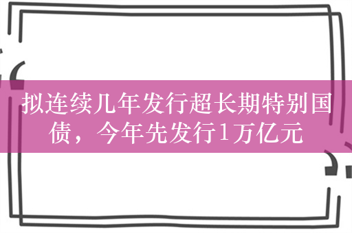 拟连续几年发行超长期特别国债，今年先发行1万亿元