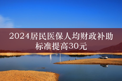 2024居民医保人均财政补助标准提高30元