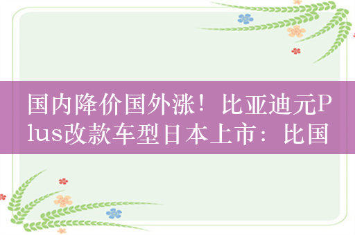 国内降价国外涨！比亚迪元Plus改款车型日本上市：比国内贵10万元