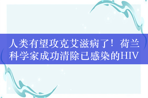 人类有望攻克艾滋病了！荷兰科学家成功清除已感染的HIV病毒