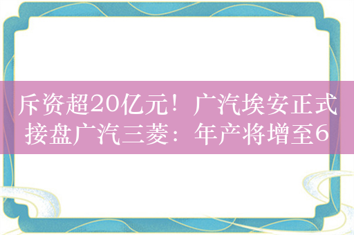 斥资超20亿元！广汽埃安正式接盘广汽三菱：年产将增至60万台