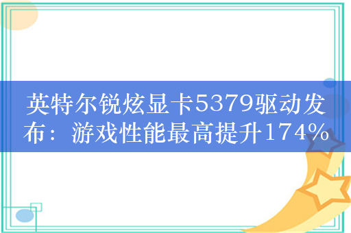 英特尔锐炫显卡5379驱动发布：游戏性能最高提升174%！