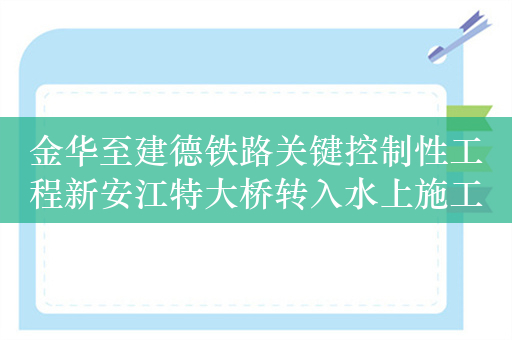 金华至建德铁路关键控制性工程新安江特大桥转入水上施工