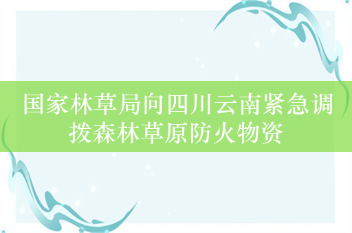 国家林草局向四川云南紧急调拨森林草原防火物资